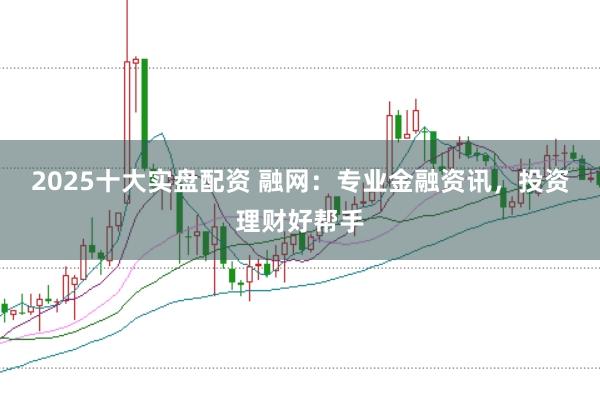 2025十大实盘配资 融网：专业金融资讯，投资理财好帮手
