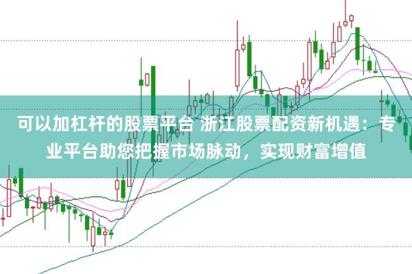 可以加杠杆的股票平台 浙江股票配资新机遇：专业平台助您把握市场脉动，实现财富增值