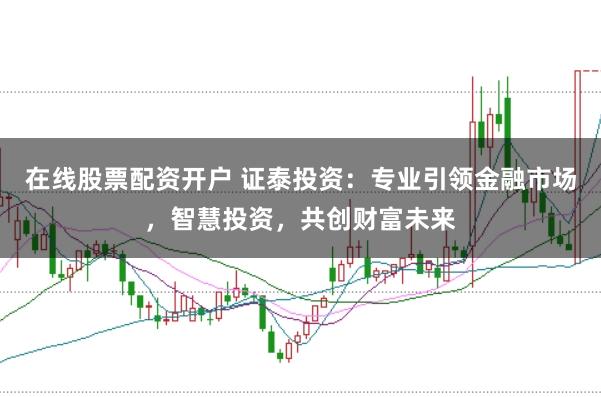 在线股票配资开户 证泰投资：专业引领金融市场，智慧投资，共创财富未来