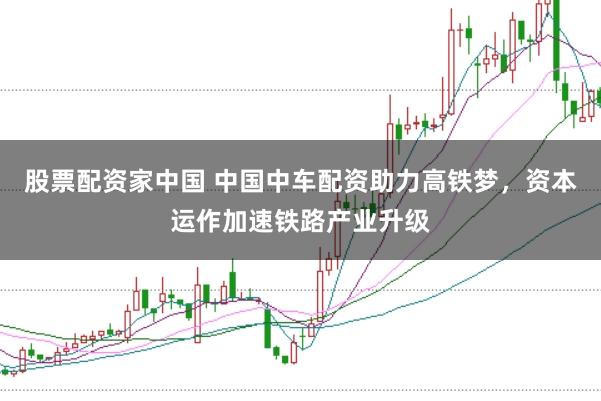股票配资家中国 中国中车配资助力高铁梦，资本运作加速铁路产业升级