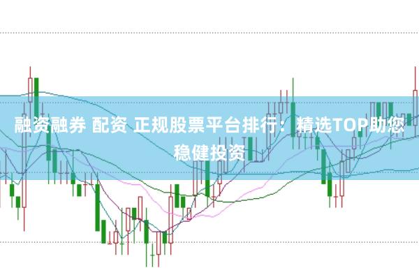 融资融券 配资 正规股票平台排行：精选TOP助您稳健投资