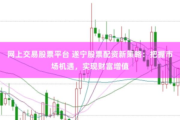 网上交易股票平台 遂宁股票配资新策略：把握市场机遇，实现财富增值