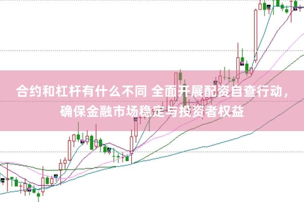合约和杠杆有什么不同 全面开展配资自查行动，确保金融市场稳定与投资者权益