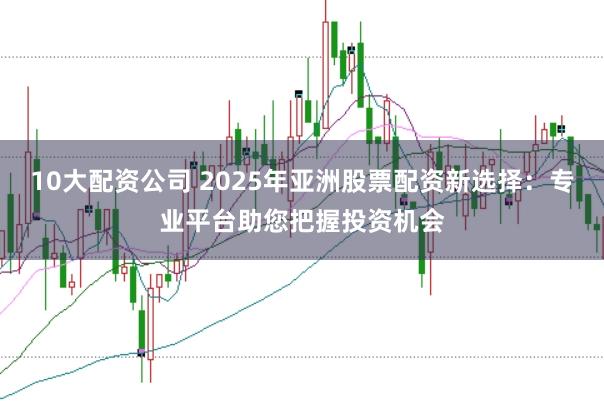 10大配资公司 2025年亚洲股票配资新选择：专业平台助您把握投资机会