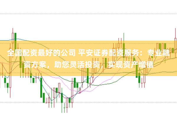 全国配资最好的公司 平安证券配资服务：专业融资方案，助您灵活投资，实现资产增值