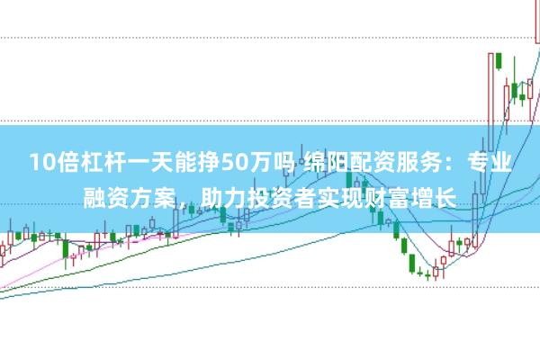 10倍杠杆一天能挣50万吗 绵阳配资服务：专业融资方案，助力投资者实现财富增长
