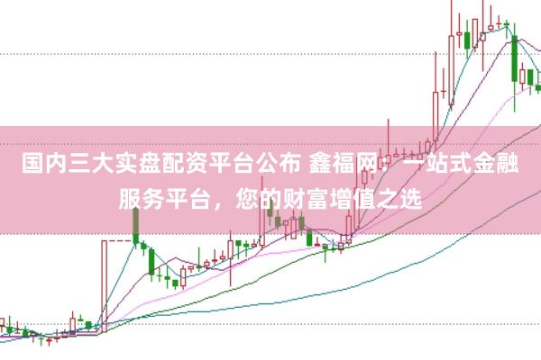 国内三大实盘配资平台公布 鑫福网：一站式金融服务平台，您的财富增值之选