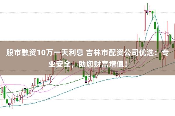 股市融资10万一天利息 吉林市配资公司优选：专业安全，助您财富增值！