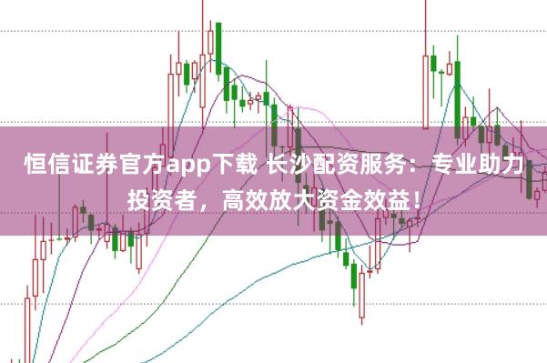恒信证券官方app下载 长沙配资服务：专业助力投资者，高效放大资金效益！