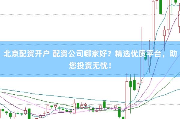 北京配资开户 配资公司哪家好？精选优质平台，助您投资无忧！