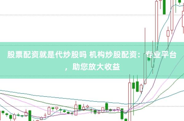 股票配资就是代炒股吗 机构炒股配资：专业平台，助您放大收益
