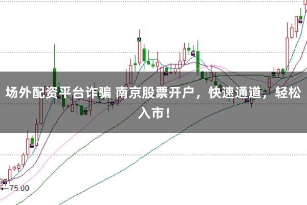 场外配资平台诈骗 南京股票开户，快速通道，轻松入市！