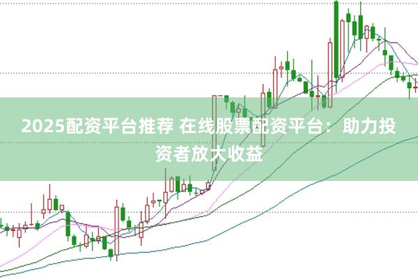2025配资平台推荐 在线股票配资平台：助力投资者放大收益