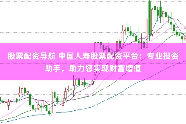 股票配资导航 中国人寿股票配资平台：专业投资助手，助力您实现财富增值