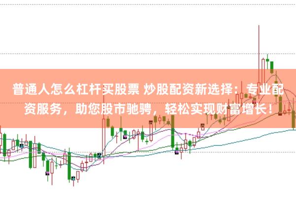 普通人怎么杠杆买股票 炒股配资新选择：专业配资服务，助您股市驰骋，轻松实现财富增长！