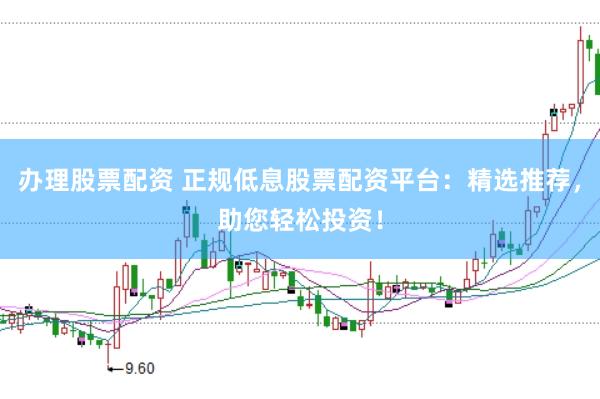 办理股票配资 正规低息股票配资平台：精选推荐，助您轻松投资！