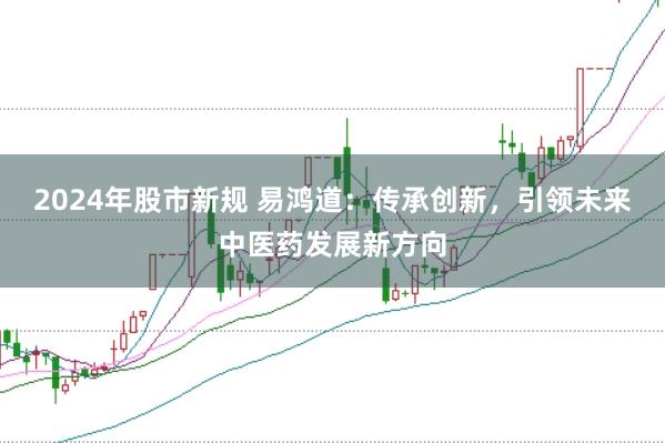 2024年股市新规 易鸿道：传承创新，引领未来中医药发展新方向