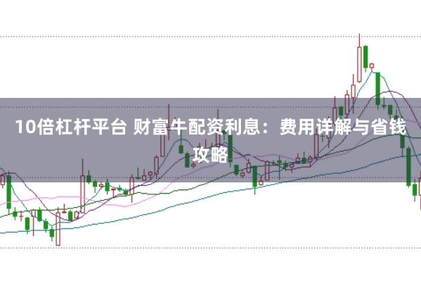 10倍杠杆平台 财富牛配资利息：费用详解与省钱攻略