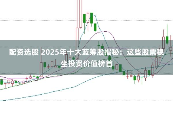 配资选股 2025年十大蓝筹股揭秘：这些股票稳坐投资价值榜首