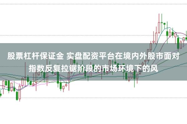 股票杠杆保证金 实盘配资平台在境内外股市面对指数反复拉锯阶段的市场环境下的风