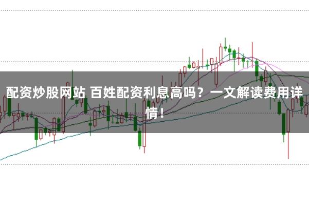 配资炒股网站 百姓配资利息高吗？一文解读费用详情！