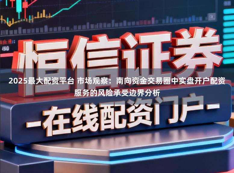 2025最大配资平台 市场观察：南向资金交易圈中实盘开户配资服务的风险承受边界分析