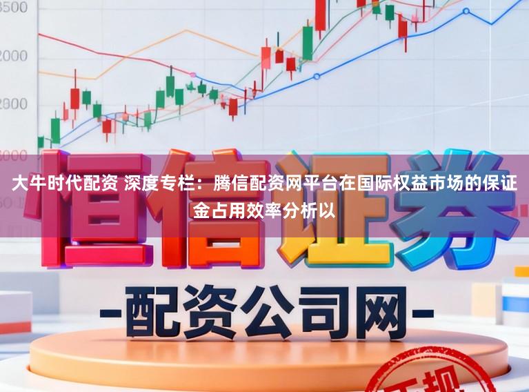 大牛时代配资 深度专栏：腾信配资网平台在国际权益市场的保证金占用效率分析以