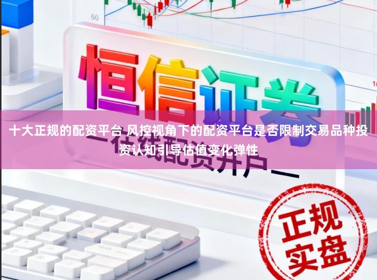 十大正规的配资平台 风控视角下的配资平台是否限制交易品种投资认知引导估值变化弹性