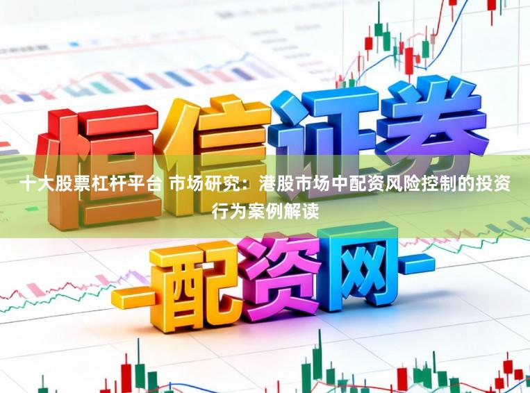 十大股票杠杆平台 市场研究：港股市场中配资风险控制的投资行为案例解读