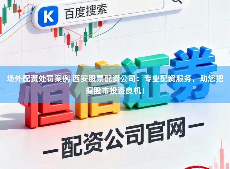 场外配资处罚案例 西安股票配资公司：专业配资服务，助您把握股市投资良机！